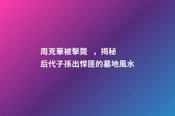 周克華被擊斃，揭秘后代子孫出悍匪的墓地風水